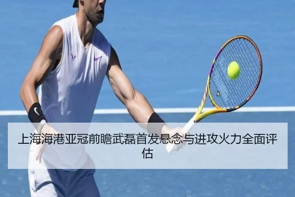上海海港亚冠前瞻武磊首发悬念与进攻火力全面评估